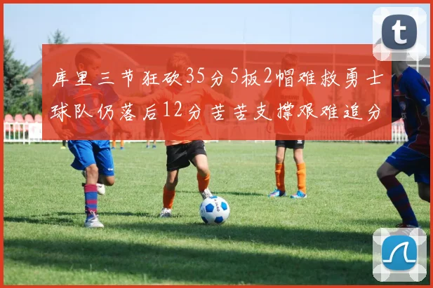 库里三节狂砍35分5板2帽难救勇士球队仍落后12分苦苦支撑艰难追分