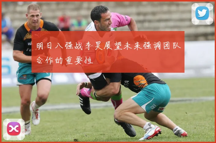 明日八强战李昊展望未来强调团队合作的重要性