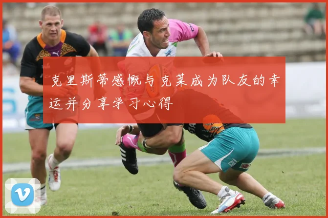 克里斯蒂感慨与克莱成为队友的幸运并分享学习心得