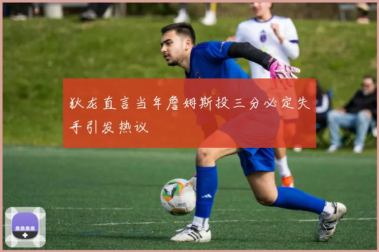 狄龙直言当年詹姆斯投三分必定失手引发热议