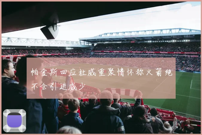 帕金斯回应杜威重聚情怀称火箭绝不会引进威少