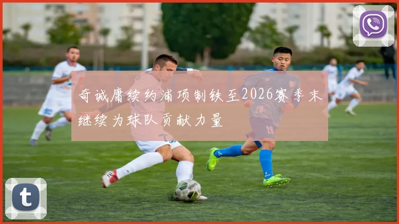 奇诚庸续约浦项制铁至2026赛季末继续为球队贡献力量