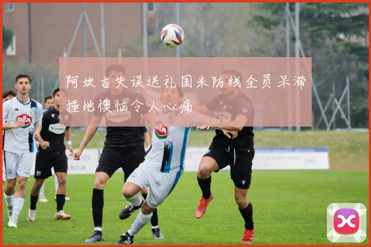 阿坎吉失误送礼国米防线全员呆滞捶地懊恼令人心痛