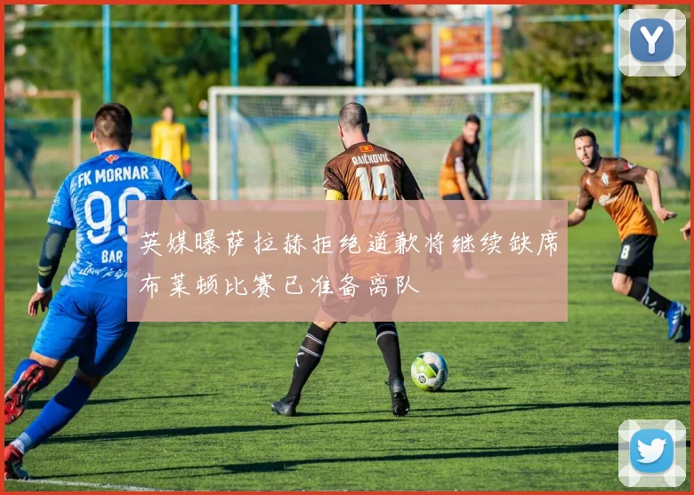 英媒曝萨拉赫拒绝道歉将继续缺席布莱顿比赛已准备离队