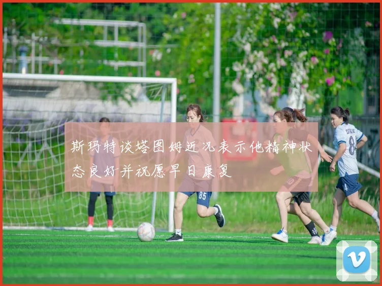 斯玛特谈塔图姆近况表示他精神状态良好并祝愿早日康复