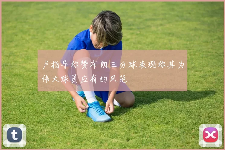 卢指导称赞布朗三分球表现称其为伟大球员应有的风范