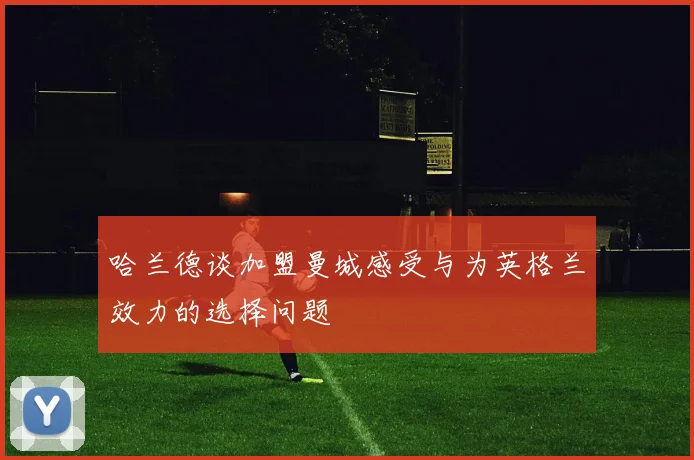 哈兰德谈加盟曼城感受与为英格兰效力的选择问题