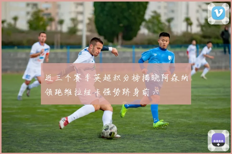 近三个赛季英超积分榜揭晓阿森纳领跑维拉纽卡强势跻身前六