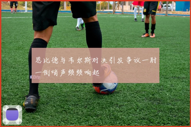 恩比德与韦尔斯对决引发争议一肘一倒哨声频频响起