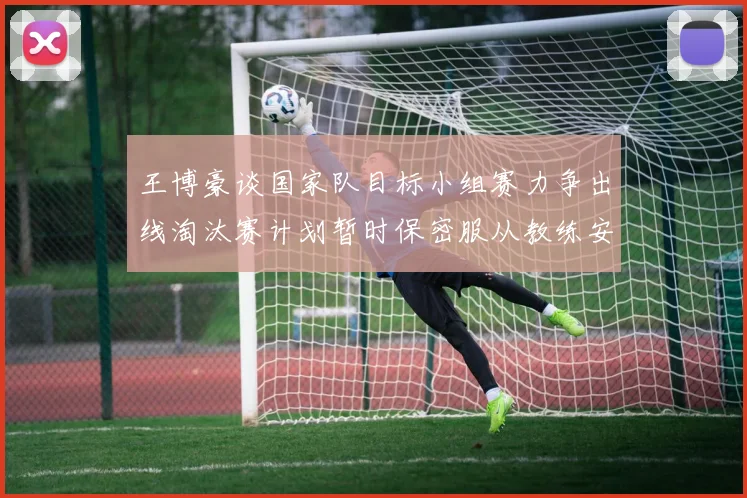 王博豪谈国家队目标小组赛力争出线淘汰赛计划暂时保密服从教练安排