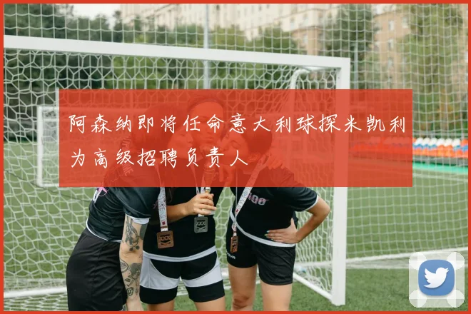 阿森纳即将任命意大利球探米凯利为高级招聘负责人