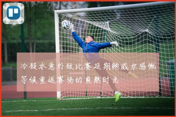 冷凝水意外致比赛延期鲍威尔感慨等候重返赛场的煎熬时光