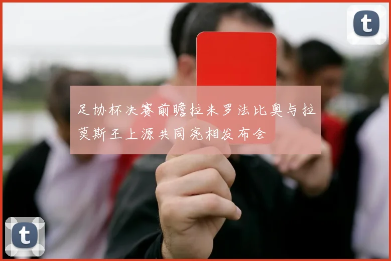 足协杯决赛前瞻拉米罗法比奥与拉莫斯王上源共同亮相发布会