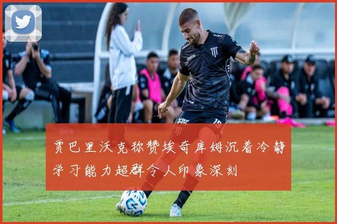 贾巴里沃克称赞埃奇库姆沉着冷静学习能力超群令人印象深刻