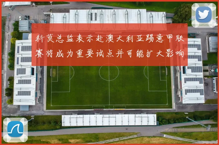 科莫总监表示赴澳大利亚踢意甲联赛将成为重要试点并可能扩大影响力