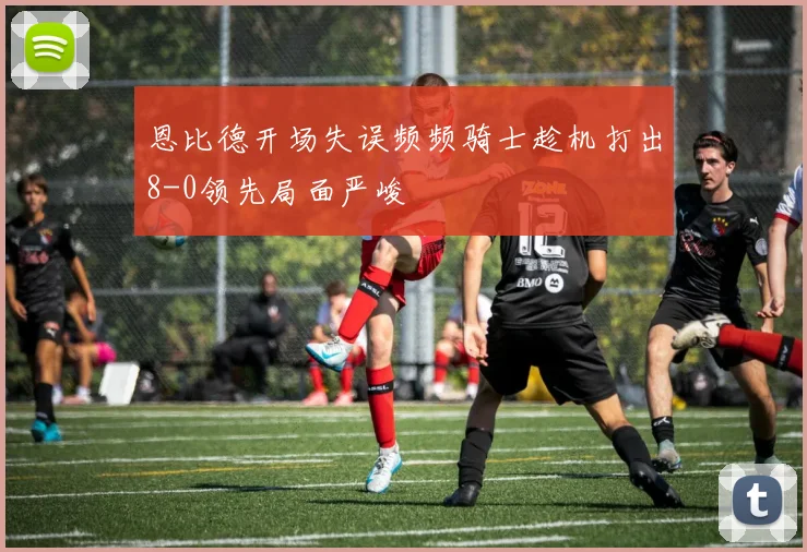 恩比德开场失误频频骑士趁机打出8-0领先局面严峻