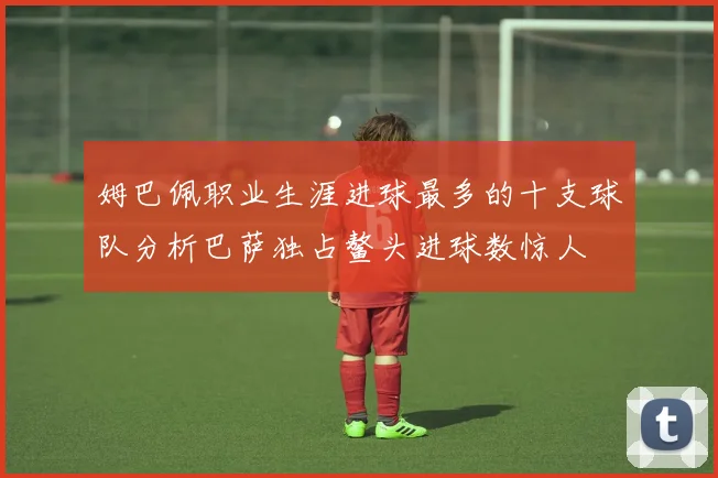 姆巴佩职业生涯进球最多的十支球队分析巴萨独占鳌头进球数惊人