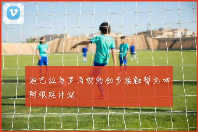 迪巴拉与罗马续约初步接触暂无回阿根廷计划