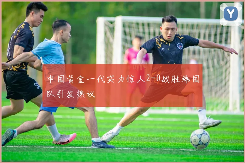 中国黄金一代实力惊人2-0战胜韩国队引发热议