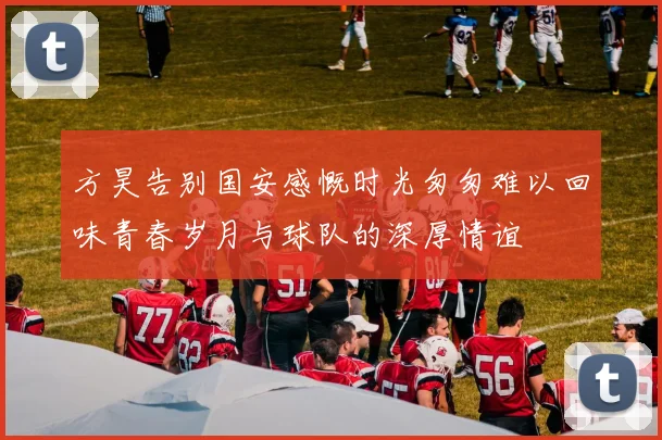 方昊告别国安感慨时光匆匆难以回味青春岁月与球队的深厚情谊