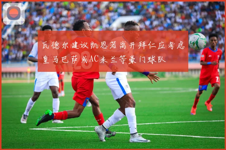 瓦德尔建议凯恩若离开拜仁应考虑皇马巴萨或AC米兰等豪门球队