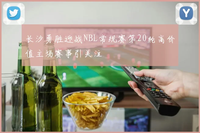 长沙勇胜迎战NBL常规赛第20轮高价值主场赛事引关注