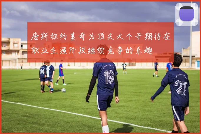 唐斯称约基奇为顶尖大个子期待在职业生涯阶段继续竞争的乐趣