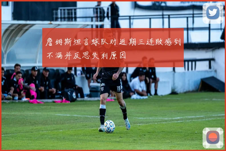 詹姆斯坦言球队对近期三连败感到不满并反思失利原因