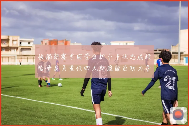 快船新赛季前景分析小卡状态成疑哈登肩负重任四大新援能否助力争冠