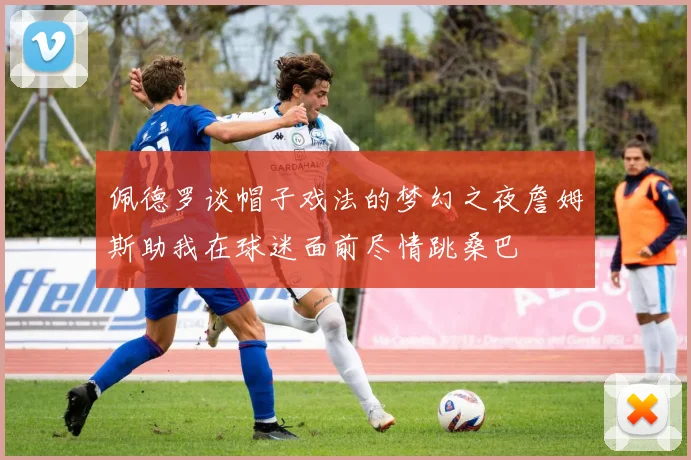 佩德罗谈帽子戏法的梦幻之夜詹姆斯助我在球迷面前尽情跳桑巴