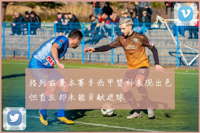 格列兹曼本赛季西甲替补表现出色但首发却未能贡献进球