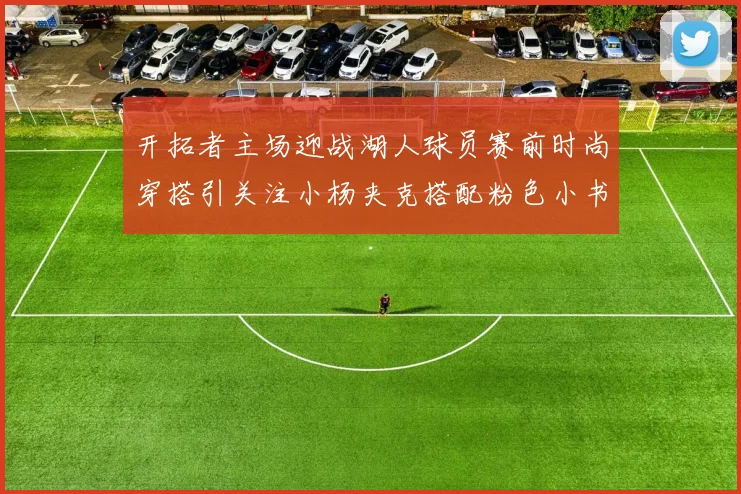 开拓者主场迎战湖人球员赛前时尚穿搭引关注小杨夹克搭配粉色小书包