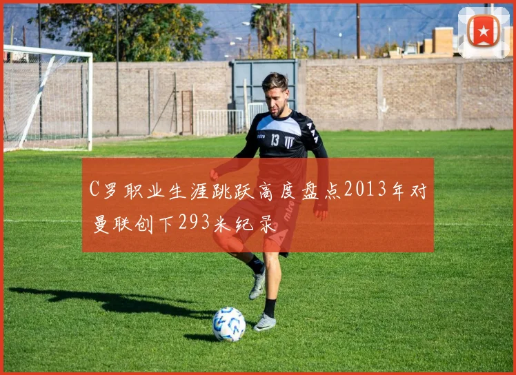 C罗职业生涯跳跃高度盘点2013年对曼联创下293米纪录