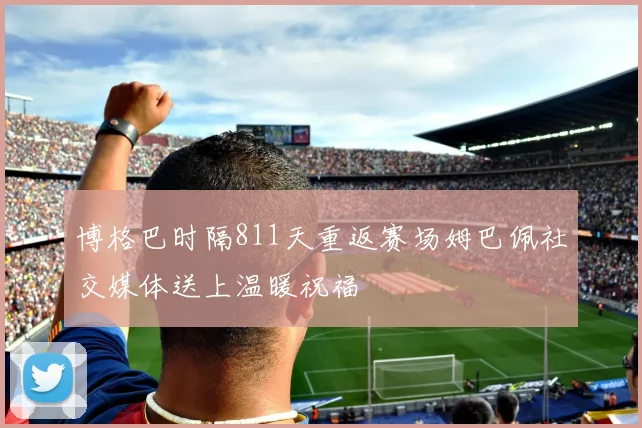 博格巴时隔811天重返赛场姆巴佩社交媒体送上温暖祝福