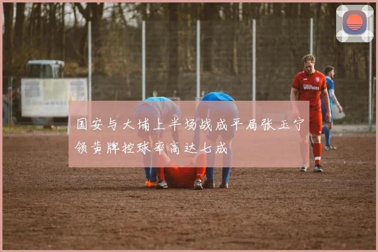 国安与大埔上半场战成平局张玉宁领黄牌控球率高达七成