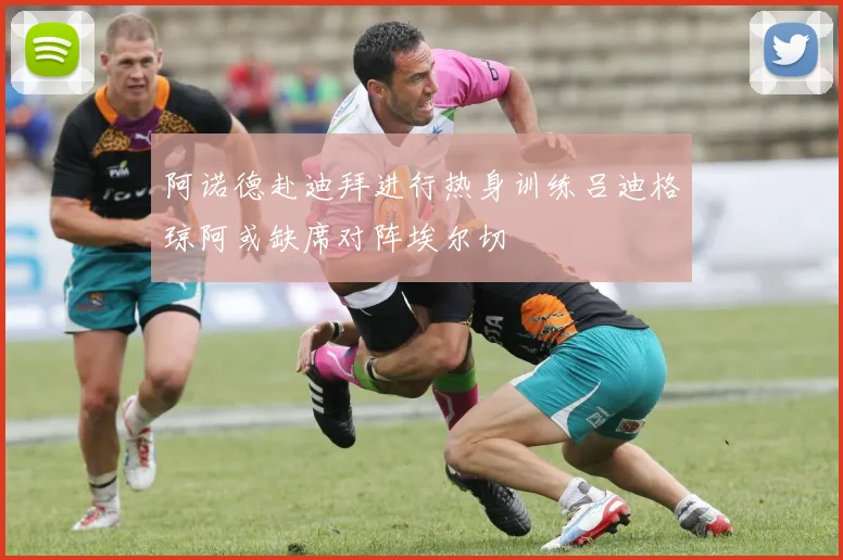 阿诺德赴迪拜进行热身训练吕迪格琼阿或缺席对阵埃尔切