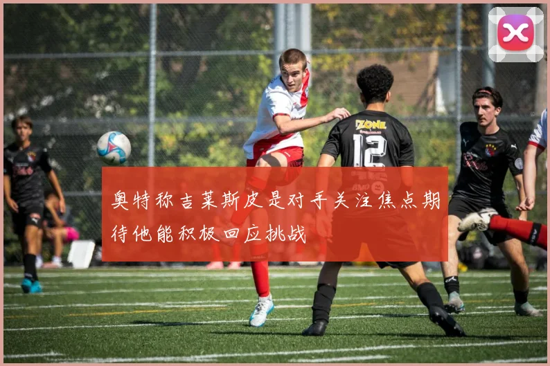 奥特称吉莱斯皮是对手关注焦点期待他能积极回应挑战