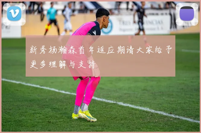 新秀杨瀚森首年适应期请大家给予更多理解与支持