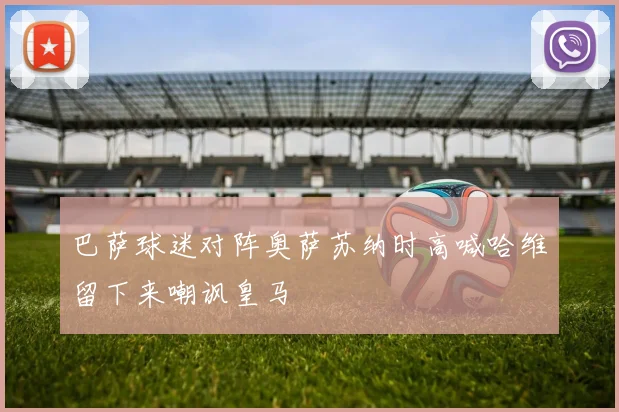 巴萨球迷对阵奥萨苏纳时高喊哈维留下来嘲讽皇马