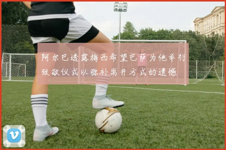 阿尔巴透露梅西希望巴萨为他举行致敬仪式以弥补离开方式的遗憾