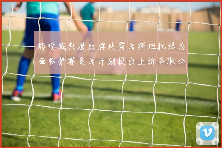 怒喷裁判遭红牌处罚马斯坦托诺或面临禁赛皇马计划提出上诉争取公正处理
