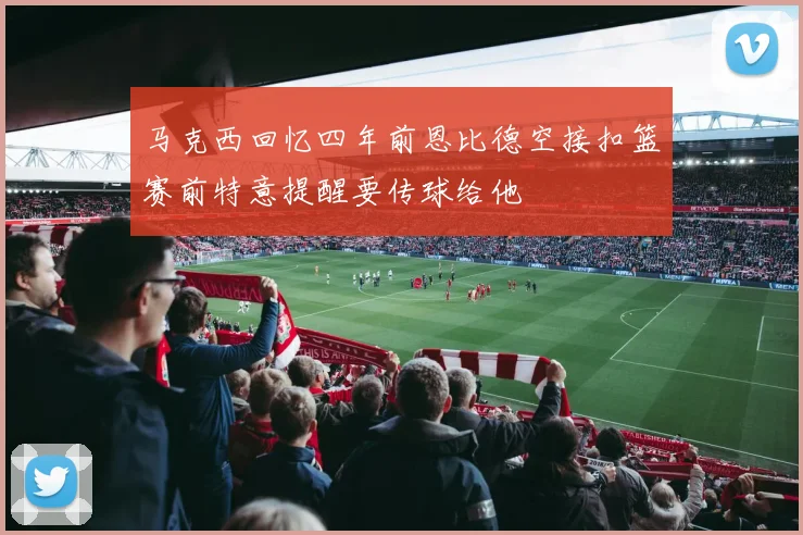 马克西回忆四年前恩比德空接扣篮赛前特意提醒要传球给他