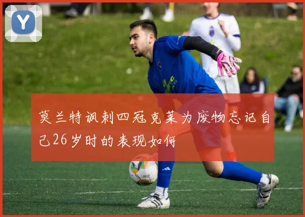 莫兰特讽刺四冠克莱为废物忘记自己26岁时的表现如何