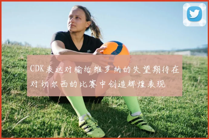 CDK表达对输给维罗纳的失望期待在对切尔西的比赛中创造辉煌表现