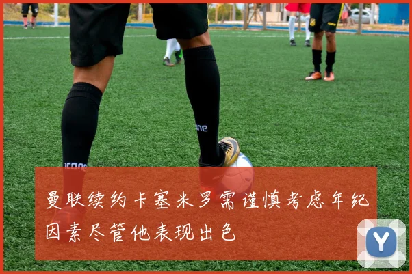 曼联续约卡塞米罗需谨慎考虑年纪因素尽管他表现出色