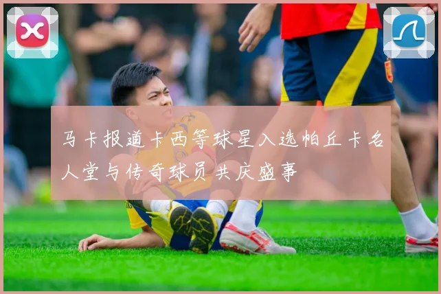 马卡报道卡西等球星入选帕丘卡名人堂与传奇球员共庆盛事