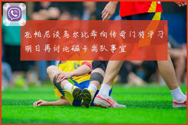 孔帕尼谈乌尔比希向传奇门将学习明日再讨论磁卡离队事宜
