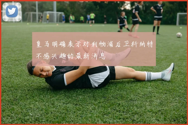 皇马明确表示对利物浦后卫科纳特不感兴趣的最新消息