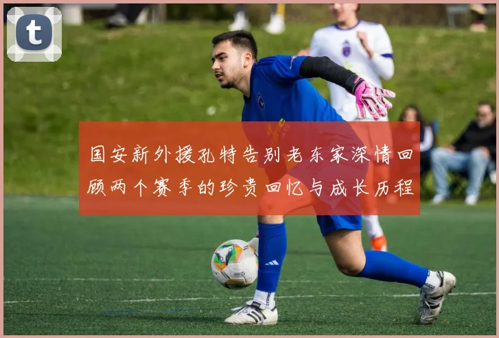 国安新外援孔特告别老东家深情回顾两个赛季的珍贵回忆与成长历程