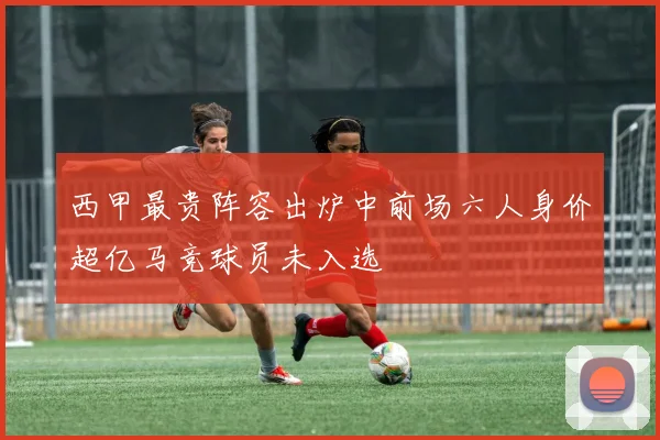 西甲最贵阵容出炉中前场六人身价超亿马竞球员未入选